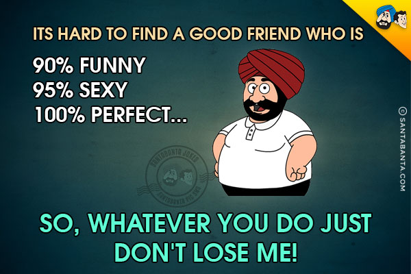 Its hard to find a good friend who is <br/>
90% funny <br/>
95% sexy<br/>
100% perfect...<br/>
.<br/>
.<br/>
.<br/>
.<br/>
.<br/>
.<br/>
.<br/>
.<br/>
So, whatever you do just don't lose me!