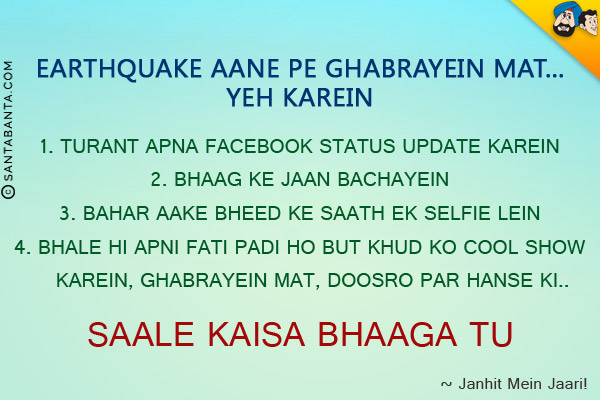 Earthquake Aane Pe Ghabrayein Mat... Yeh Karein

<br/>
1. Turant Apna Facebook Status Update Karein<br/>
2. Bhaag Ke Jaan Bachayein

<br/>
3. Bahar Aake Bheed Ke Saath Ek Selfie Lein

<br/>
4. Bhale Hi Apni Fati Padi Ho But Khud Ko Cool Show Karein, Ghabrayein Mat, Doosro Par Hanse Ki Saale Kaisa Bhaaga Tu

<br/>~
Janhit Mein Jaari!
