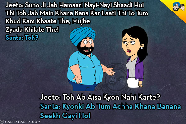 Jeeto: Suno Ji Jab Hamaari Nayi-Nayi Shaadi Hui Thi Toh Jab Main Khana Bana Kar Laati Thi To Tum Khud Kam Khaate The, Mujhe Zyada Khilate The!<br/>
Santa: Toh?<br/>
Jeeto: Toh Ab Aisa Kyon Nahi Karte?<br/>
Santa: Kyonki Ab Tum Achha Khana Banana Seekh Gayi Ho!