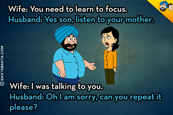 Wife: You need to learn to focus.<br />
Husband: Yes son, listen to your mother.<br />
Wife: I was talking to you.<br />
Husband: Oh I am sorry, can you repeat it please?