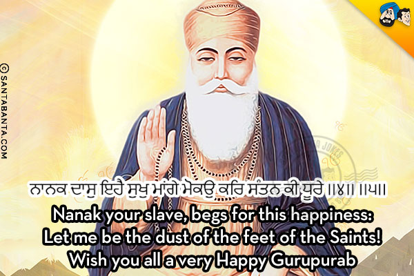 ਨਾਨਕ ਦਾਸੁ ਇਹੈ ਸੁਖੁ ਮਾਂਗੇ ਮੋਕਉ ਕਰਿ ਸੰਤਨ ਕੀ ਧੂਰੇ ।।੪।। ।।੫।।<br/><br/>
Nanak your slave, begs for this happiness:<br/>
Let me be the dust of the feet of the Saints!<br/>
Wish you all a very Happy Gurupurab