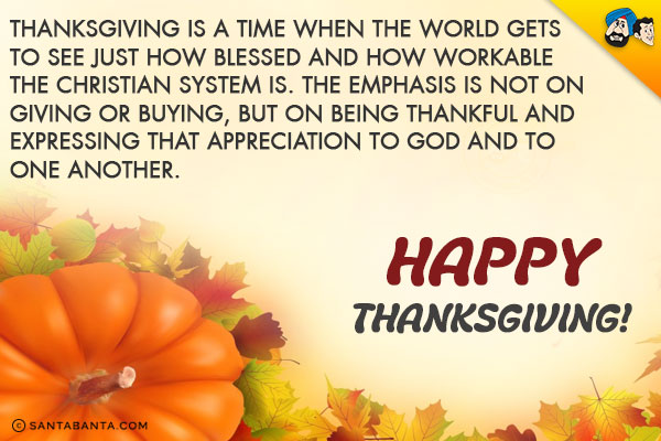 Thanksgiving is a time when the world gets to see just how blessed and how workable the Christian system is.<br/>
The emphasis is not on giving or buying, but on being thankful and expressing that appreciation to God and to one another.<br/>
Happy Thanksgiving!