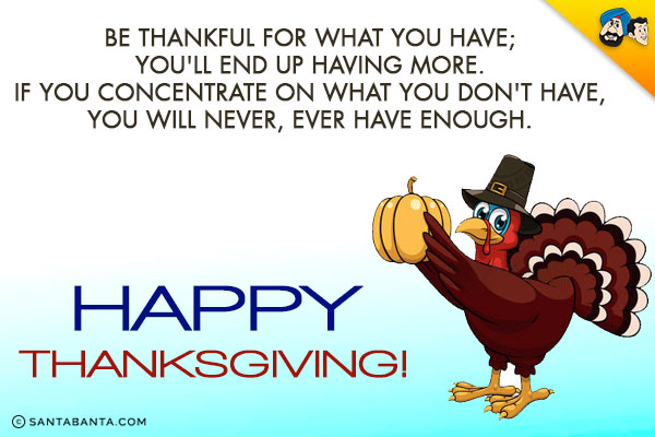 Be thankful for what you have; you'll end up having more.<br/>
If you concentrate on what you don't have, you will never, ever have enough.<br/>
Happy Thanksgiving!