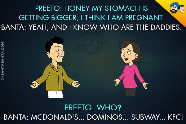 Preeto: Honey my stomach is getting bigger, I think I am pregnant.<br/>
Banta: Yeah, and I know who are the daddies.<br/>
Preeto: Who?<br/>
Banta: McDonald's... Dominos... SubWay... KFC!