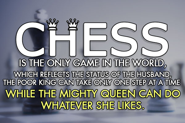 Chess is the only game in the world, which reflects the status of the husband,<br/>
The Poor King can take only one step at a time... while the Mighty Queen can do whatever she likes.