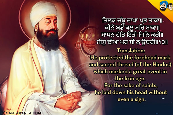 ਤਿਲਕ ਜੰਝੂ ਰਾਖਾ ਪ੍ਰਭ ਤਾਕਾ॥<br/>
ਕੀਨੋ ਬਡੋ ਕਲੂ ਮਹਿ ਸਾਕਾ॥<br/>
ਸਾਧਨ ਹੇਤਿ ਇਤੀ ਜਿਨਿ ਕਰੀ॥<br/>
ਸੀਸੁ ਦੀਆ ਪਰ ਸੀ ਨ ਉਚਰੀ॥੧੩॥<br/><br/>
Translation:<br/>
He protected the forehead mark and sacred thread (of the Hindus) which marked a great event in the Iron age. For the sake of saints, he laid down his head without even a sign.