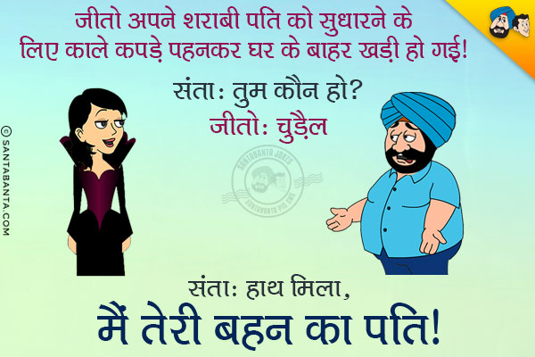 जीतो अपने शराबी पति को सुधारने के लिए काले कपडे पहन कर घर के बाहर खड़ी हो गयी।<br/>
संता: तुम कौन हो?<br/>
जीतो: चुड़ैल<br/>
संता: हाथ मिला, मैं तेरी बहन का पति।