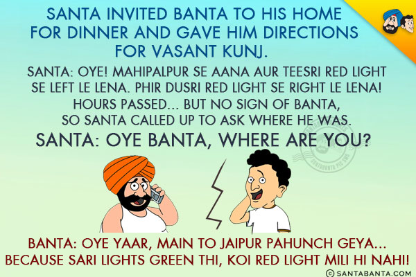 Santa invited Banta to his home for dinner and gave him directions for Vasant Kunj.

<br/>Santa: 
Oye! Mahipalpur  Se Aana Aur Teesri Red Light Se Left Le Lena. 
Phir Dusri Red Light Se Right Le Lena! 
Hours passed... but no sign of Banta, so Santa called up to ask where he was.<br/>
Santa: Oye Banta, Where are you?

<br/>Banta: Oye Yaar, Main To Jaipur Pahunch Geya... Because Sari Lights Green Thi, Koi Red Light Mili Hi Nahi!