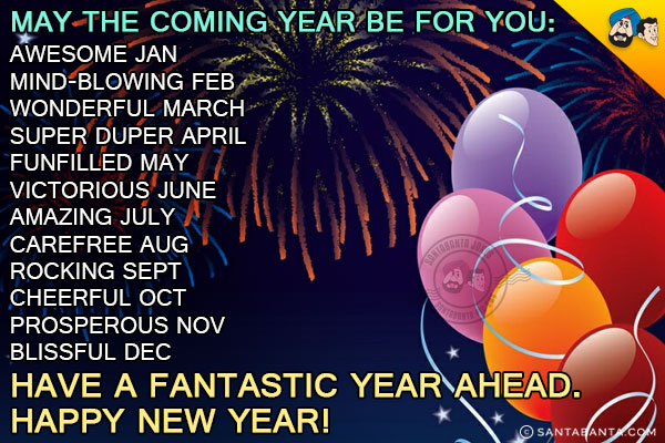 May the coming year be for you:<br/>
Awesome Jan<br/>
Mind-blowing Feb<br/>
Wonderful March<br/>
Super Duper April<br/>
Funfilled May<br/>
Victorious June<br/>
Amazing July<br/>
Carefree Aug<br/>
Rocking Sept<br/>
Cheerful Oct<br/>
Prosperous Nov<br/>
Blissful Dec<br/>
Have a fantastic year ahead.<br/>
Happy New Year!