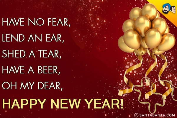 Have no fear,

<br/>Lend an ear,

<br/>Shed a tear,

<br/>Have a beer,

<br/>Oh my dear,

<br/>Happy New Year!