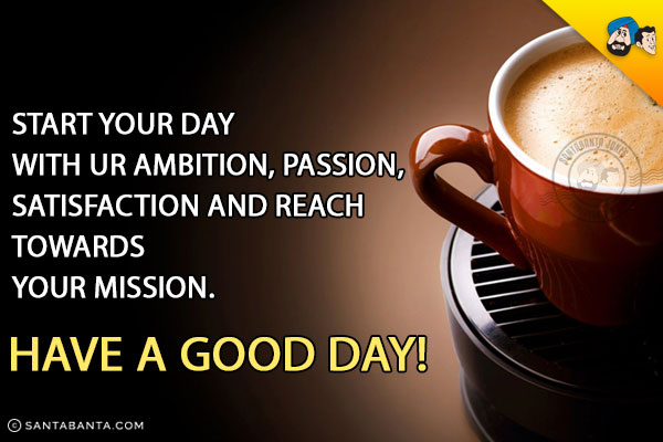 Start your day with ur ambition, passion, satisfaction and reach towards your mission.<br/>
Have A Good Day!