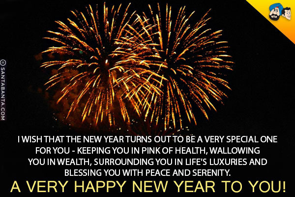 I wish that the New Year turns out to be a very special one for you - keeping you in pink of health, wallowing you in wealth, surrounding you in life's luxuries and blessing you with peace and serenity.<br/>
A very Happy New Year to you!