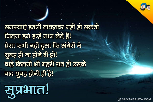 समस्याएं इतनी ताक़तवर नहीं हो सकती जितना हम इन्हें मान लेते हैं।<br/>
ऐसा कभी नहीं हुआ कि अंधेरों ने सुबह ही ना होने दी हो। चाहे कितनी भी गहरी काली रात हो उसके बाद सुबह होनी ही है।<br/>
सुप्रभात!