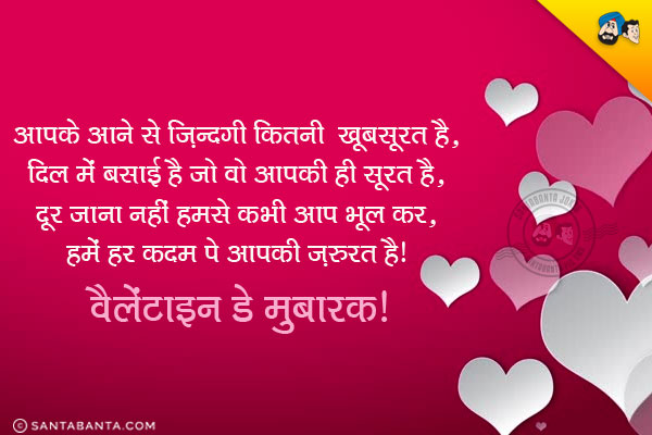 आपके आने से ज़िन्दगी कितनी खूबसूरत है,<br/>
दिल में बसाई है जो वो आपकी ही सूरत है,<br/>
दूर जाना नहीं हमसे कभी आप भूल कर,<br/>
हमें हर कदम पे आपकी ज़रुरत है।<br/>
वैलेंटाइन डे मुबारक!