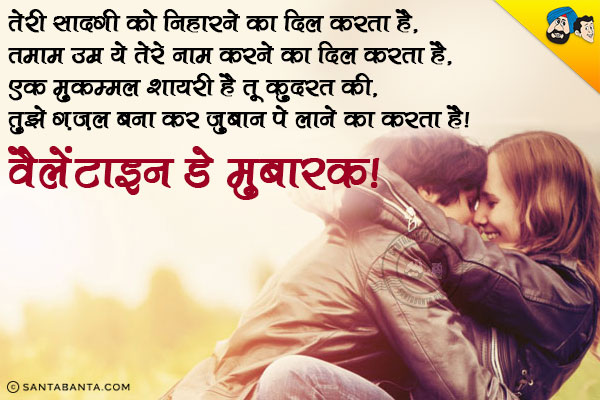 तेरी सादगी को निहारने का दिल करता है,<br/>
तमाम उम्र ये तेरे नाम करने का दिल करता है,<br/>
एक मुकम्मल शायरी है तू कुदरत की,<br/>
तुझे ग़ज़ल बना कर ज़ुबान पे लाने का करता है।<br/>
वैलेंटाइन डे मुबारक!