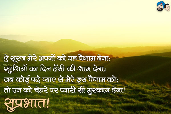 ऐ सूरज मेरे अपनों को यह पैगाम देना;<br/>
खुशियों का दिन हँसी की शाम देना;<br/>
जब कोई पढे प्यार से मेरे इस पैगाम को;<br/>
तो उन को चेहरे पर प्यारी सी मुस्कान देना। <br/>
सुप्रभात!