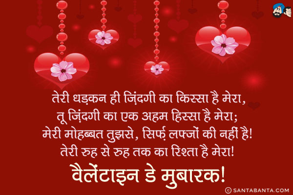 तेरी धड़कन ही ज़िंदगी का किस्सा है मेरा,<br/>
तू ज़िंदगी का एक अहम हिस्सा है मेरा;<br/>
मेरी मोहब्बत तुझसे, सिर्फ़ लफ्जों की नहीं है,<br/>
तेरी रूह से रूह तक का रिश्ता है मेरा।<br/>
वैलेंटाइन डे मुबारक!