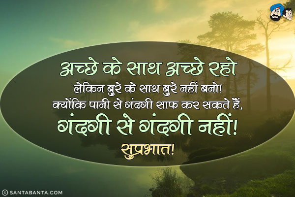 अच्छे के साथ अच्छे रहो लेकिन बुरे के साथ बुरे नहीं बनो क्योंकि पानी से गंदगी साफ कर सकते हैं, गंदगी से गंदगी नही।<br/>
सुप्रभात!