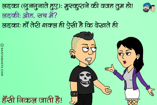 लड़का (गुनगुनाते हुए): मुस्कुराने की वजह तुम हो।<br/>
लड़की: ओह, सच में?<br/>
लड़का: हाँ तेरी शक्ल ही ऐसी है कि देखते ही हँसी निकल जाती है।