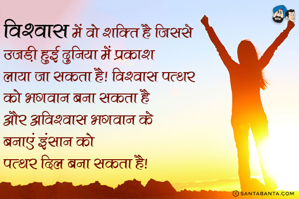 विश्वास में वो शक्ति है जिससे उजड़ी हुई दुनिया में प्रकाश लाया जा सकता है। विश्वास पत्थर को भगवान बना सकता है और अविश्वास भगवान के बनाए इंसान को पत्थर दिल बना सकता है।