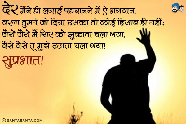 देर मैंने ही लगाई पहचानने में ऐ भगवान,<br/>
वरना तुमने जो दिया उसका तो कोई हिसाब ही नहीं;<br/>
जैसे जैसे मैं सिर को झुकाता चला गया,<br/>
वैसे वैसे तू मुझे उठाता चला गया।<br/>
सुप्रभात!