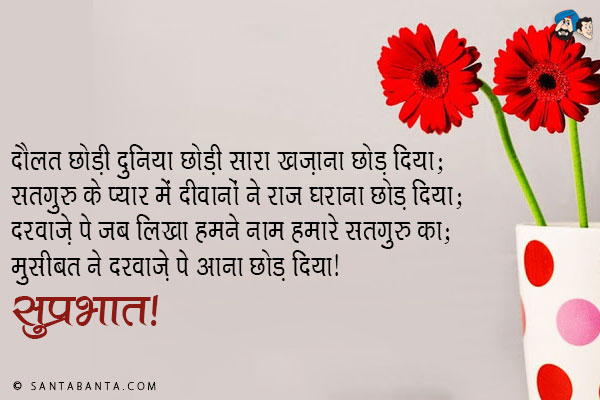 दौलत छोड़ी दुनिया छोड़ी सारा खज़ाना छोड़ दिया;<br/>
सतगुरु के प्यार में दीवानों ने राज घराना छोड़ दिया;<br/>
दरवाज़े पे जब लिखा हमने नाम हमारे सतगुरु का;<br/>
मुसीबत ने दरवाज़े पे आना छोड़ दिया।<br/>
सुप्रभात!