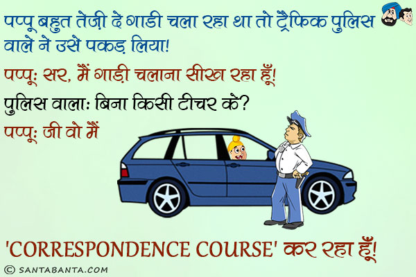 पप्पू बहुत तेज़ी से गाडी चला रहा था तो ट्रैफिक पुलिस वाले ने उसे पकड़ लिया।<br/>
पप्पू: सर, मैं गाड़ी चलाना सीख रहा हूँ।<br/>
पुलिस वाला: बिना किसी टीचर के?<br/>
पप्पू: जी वो मैं 'Correspondence Course' कर रहा हूँ।