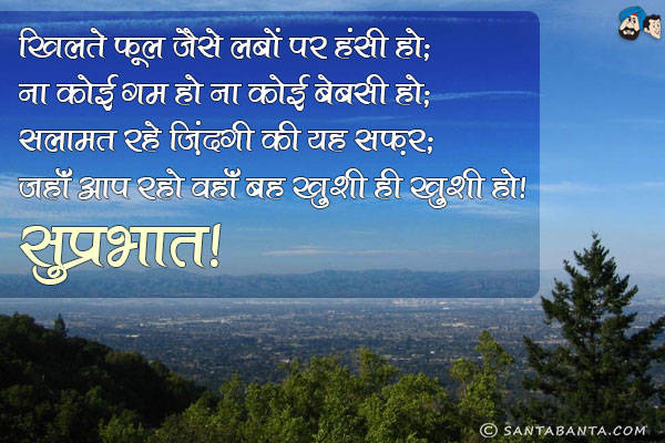 खिलते फूल जैसे लबों पर हंसी हो;<br/>
ना कोई गम हो ना कोई बेबसी हो;<br/>
सलामत रहे ज़िंदगी का यह सफ़र;<br/>
जहाँ आप रहो वहाँ बस ख़ुशी ही ख़ुशी हो।<br/>
सुप्रभात!