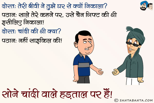 दोस्त: तेरी बीवी ने तुझे घर से क्यों निकाला?<br/>
पठान: साले तेरे कहने पर, उसे चैन गिफ्ट की थी इसलिए निकाला।<br/>
दोस्त: चांदी की थी क्या?<br/>
पठान: नहीं साइकिल की। सोने चांदी वाले हड़ताल पर हैं।