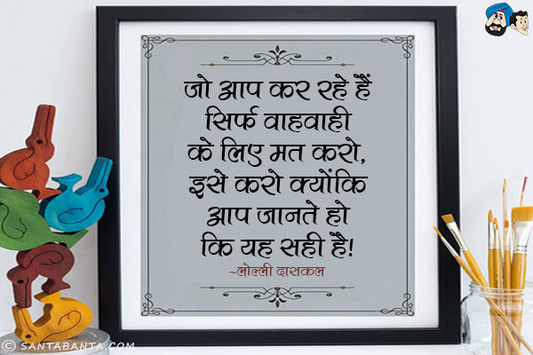 जो आप कर रहे हैं सिर्फ वाहवाही के लिए मत करो, इसे करो क्योंकि आप जानते हो कि यह सही है।