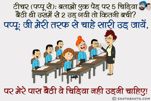 टीचर (पप्पू से): बताओ एक पेड़ पर 5 चिड़िया बैठी थी उसमें से 2 उड़ गयी तो कितनी बची?<br/>
पप्पू: जी मेरी तरफ से चाहे सारी उड़ जायें, पर मेरे पास बैठी ये चिड़िया नहीं उड़नी चाहिए।