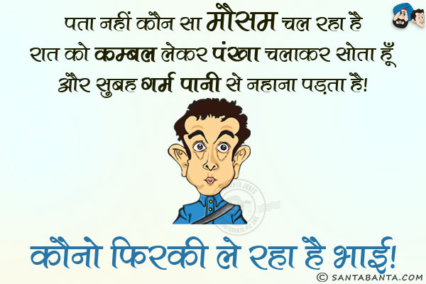 पता नहीं कौन सा मौसम चल रहा है। रात को कम्बल लेकर पंखा चलाकर सोता हूँ और सुबह गर्म पानी से नहाना पड़ता है।<br/>
कौनो फिरकी ले रहा है भाई।