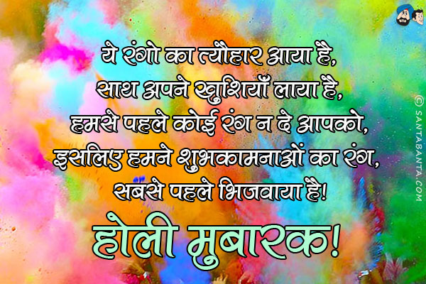 ये रंगो का त्यौहार आया है,<br/>
साथ अपने खुशियाँ लाया है,<br/>
हमसे पहले कोई रंग न दे आपको,<br/>
इसलिए हमने शुभकामनाओं का रंग, सबसे पहले भिजवाया है।<br/>
होली मुबारक!