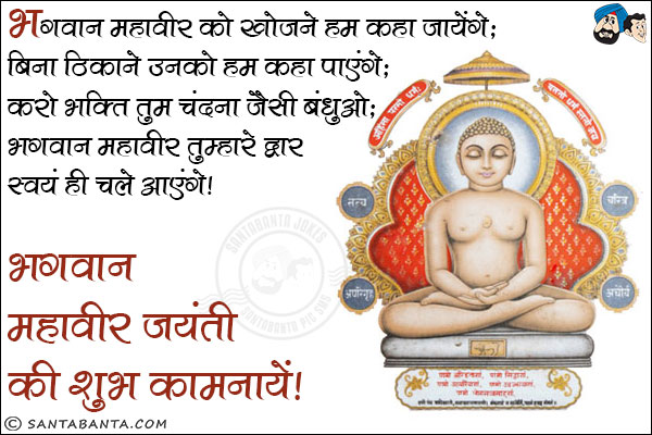 भगवान महावीर को खोजने हम कहा जायेंगे;<br/>
बिना ठिकाने के उनको हम कहा पाएंगे;<br/>
करो भक्ति तुम चंदना जैसी बंधुओ;<br/>
भगवान महावीर तुम्हारे द्वार स्वयं ही चले आएंगे।<br/>
भगवान महावीर जयंती की शुभ कामनायें!