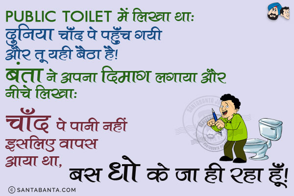 Public Toilet में लिखा था:<br/>
दुनिया चाँद पे पहुँच गयी और तू यही बैठा है।<br/>
बंता ने अपना दिमाग लगाया और नीचे लिखा:<br/>
चाँद पे पानी नहीं इसलिए वापस आया था, बस धो के जा ही रहा हूँ।