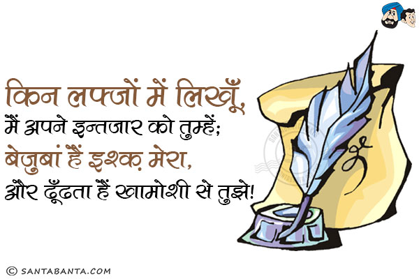 किन लफ्जों में लिखूँ, मैं अपने इन्तजार को तुम्हें;<br/>
बेजुबां हैं इश्क़ मेरा, और ढूँढता हैं खामोशी से तुझे!