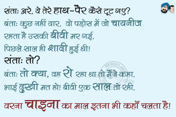 संता: अरे, ये तेरे हाथ-पैर कैसे टूट गए?<br/>
बंता: कुछ नहीं यार, वो पड़ोस में जो चायनीज़ रहता है उसकी बीवी मर गई, पिछले साल ही शादी हुई थी।<br/>
संता: तो?<br/>
बंता: तो क्या, वह रो रहा था तो मैंने कहा, भाई दुखी मत हो। बीवी एक साल तो रही, वरना चाइना का माल इतना भी कहाँ चलता है।