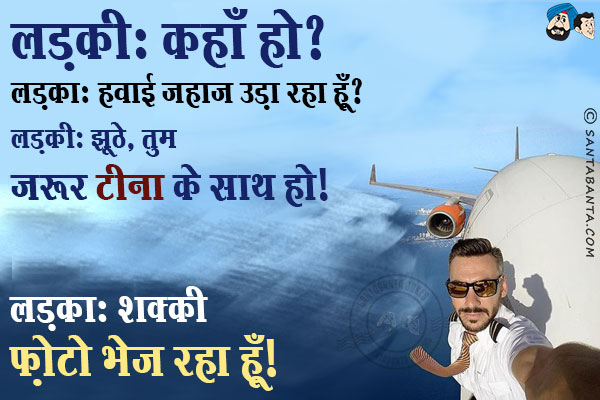 लड़की: कहाँ हो?<br/>
लड़का: हवाई जहाज़ उड़ा रहा हूँ।<br/>
लड़की: झूठे, तुम ज़रूर टीना के साथ हो।<br/>
लड़का: शक्की फ़ोटो भेज रहा हूँ।