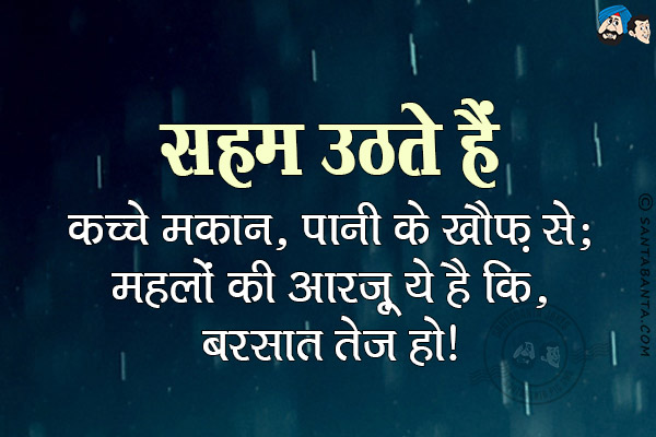 सहम उठते हैं कच्चे मकान, पानी के खौफ़ से;<br/>
महलों की आरज़ू ये है कि, बरसात तेज हो!