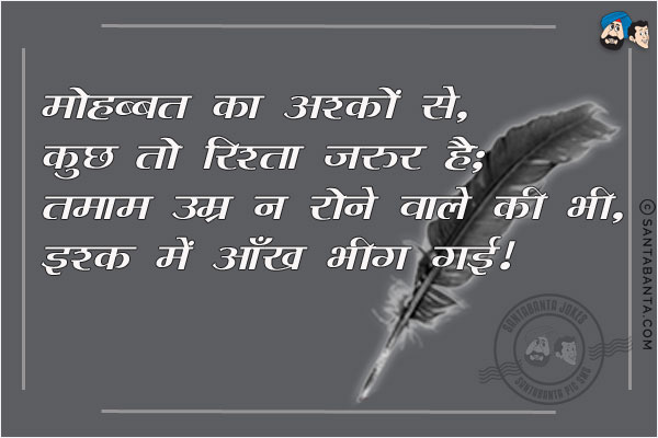 मोहब्बत का अश्कों से, कुछ तो रिश्ता जरूर है;<BR/>
तमाम उम्र न रोने वाले की भी, इश्क़ में आँख भीग गई!