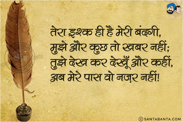 तेरा इश्क़ ही है मेरी बंदगी, मुझे और कुछ तो खबर नहीं;<br/>
तुझे देख कर देखूँ और कहीं, अब मेरे पास वो नज़र नहीं!