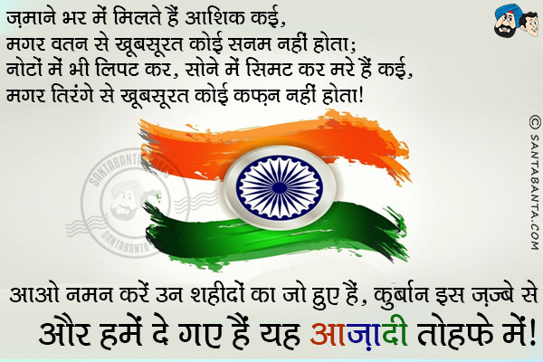 ज़माने भर में मिलते हैं आशिक कई , मगर वतन से खूबसूरत कोई सनम नहीं होता;<br/>
नोटों में भी लिपट कर, सोने में सिमट कर मरे हैं कई , मगर तिरंगे से खूबसूरत कोई कफ़न नहीं होता।<br/>
आओ नमन करें उन शहीदों का जो हुए हैं कुर्बान इस ज़ज्बे से और हमें दे गए हैं यह आज़ादी तोहफे में।