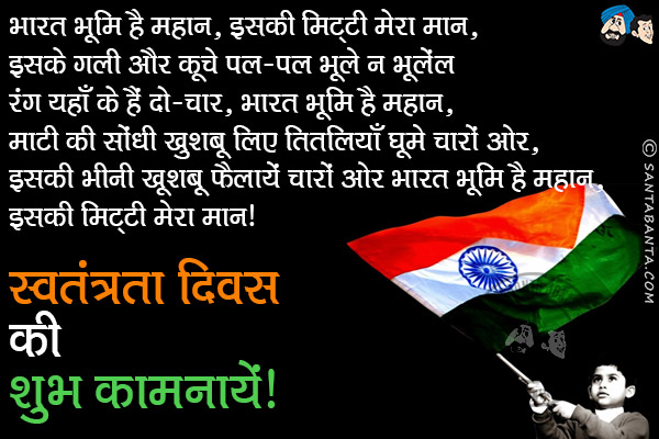 भारत भूमि है महान, इसकी मिट्टी मेरा मान,<br/>
इसके गली और कूचे पल-पल भूले न भूलें;<br/>
रंग यहाँ के हैं दो-चार, भारत भूमि है महान,<br/>
माटी की सोंधी खुशबू लिए तितलियाँ घूमे चारों ओर,<br/>
इसकी भीनी खूशबू फैलायें चारो ओर<br/>
भारत भूमि है महान, इसकी मिट्टी मेरा मान।<br/>
स्वतंत्रता दिवस की शुभ कामनायें!