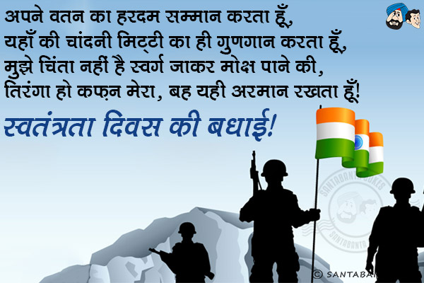 अपने वतन का हरदम सम्मान करता हूँ,<br/>
यहाँ की चांदनी मिट्टी का ही गुणगान करता हूँ,<br/>
मुझे चिंता नहीं है स्वर्ग जाकर मोक्ष पाने की,<br/>
तिरंगा हो कफ़न मेरा, बस यही अरमान रखता हूँ।<br/>
स्वतंत्रता दिवस की बधाई!