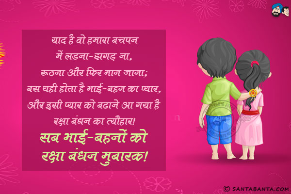 याद है वो हमारा बचपन में लड़ना-झगड़ना, रूठना और फिर मान जाना;<br/>
बस यही होता है भाई-बहन का प्यार,<br/>
और इसी प्यार को बढ़ाने आ गया है रक्षा बंधन का त्यौहार।<br/>
सब भाई-बहनों को रक्षा बंधन मुबारक!