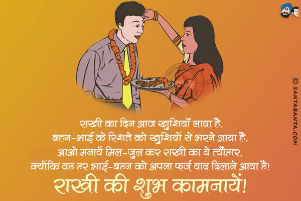 राखी का यह दिन आज खुशियाँ लाया है,<br/>
बहन-भाई के रिश्ते को खुशियों से भरने आया है,<br/>
आओ मनायें मिल-जुल कर राखी का ये त्यौहार,<br/>
क्योंकि यह हर भाई-बहन को अपना फ़र्ज़ याद दिलाने आया है।<br/>
राखी की शुभ कामनायें!