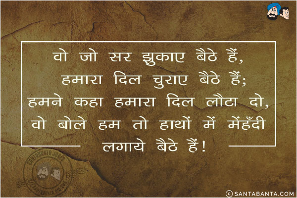 वो जो सर झुकाए बैठे हैं, हमारा दिल चुराए बैठे हैं;<br/>
हमने कहा हमारा दिल लौटा दो, वो बोले हम तो हाथों में मेहँदी लगाये बैठे हैं!