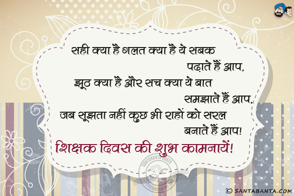 सही क्या है गलत क्या है ये सबक पढ़ाते हैं आप,<br/>
झूठ क्या है और सच क्या ये बात समझाते हैं आप,<br/>
जब सूझता नहीं कुछ भी राहों को सरल बनाते हैं आप।<br/>
शिक्षक दिवस की शुभ कामनायें!