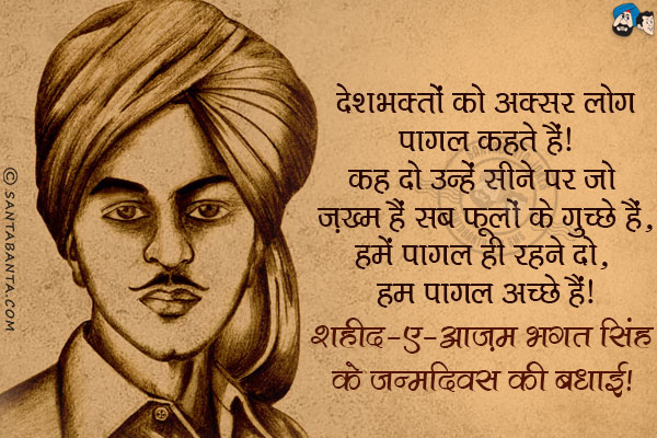 देशभक्तों को अक्सर लोग पागल कहते हैं।<br/>
कह दो उन्हें सीने पर जो ज़ख्म हैं सब फूलों के गुच्छे हैं,<br/>
हमें पागल ही रहने दो, हम पागल अच्छे हैं।<br/>
शहीद-ए-आज़म भगत सिंह के जन्मदिवस की बधाई!