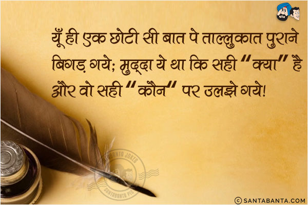 यूँ ही एक छोटी सी बात पे ताल्लुकात पुराने बिगड़ गये;<br/>
मुद्दा ये था कि सही `क्या` है और वो सही `कौन` पर उलझ गये!